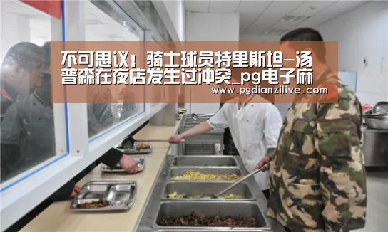 不可思议！骑士球员特里斯坦-汤普森在夜店发生过冲突_pg电子麻将胡了(图1)